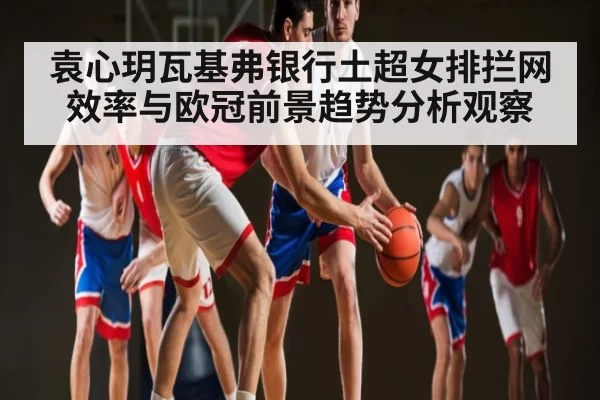 袁心玥瓦基弗银行土超女排拦网效率与欧冠前景趋势分析观察（CSGO）